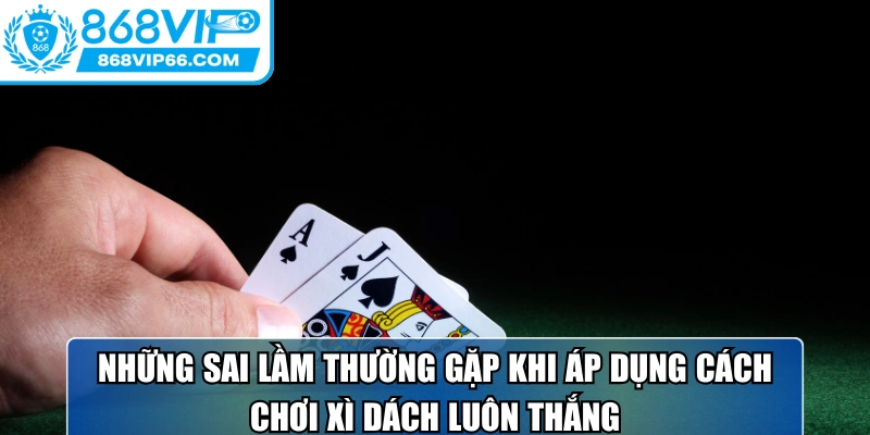 Cách Chơi Xì Dách Luôn Thắng Tối Ưu Hiệu Quả Cùng 868VIP 3 Những sai lầm thường gặp khi áp dụng cách chơi xì dách luôn thắng