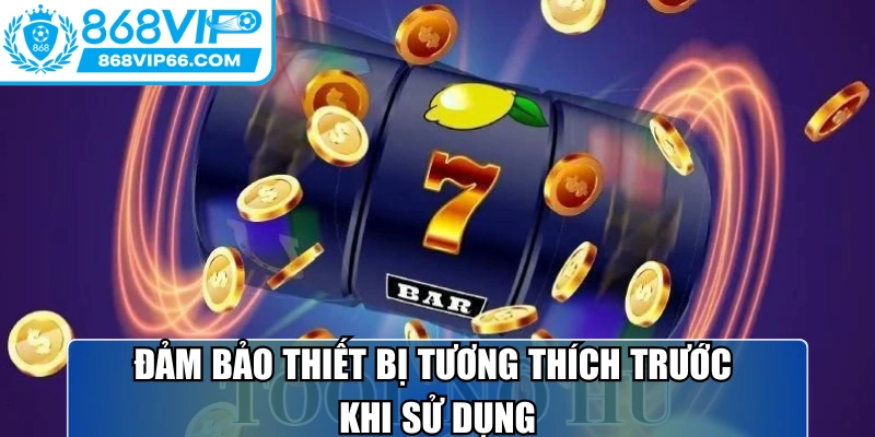 Đảm bảo thiết bị tương thích trước khi sử dụng để trải nghiệm mượt mà